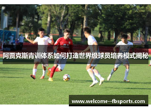 阿贾克斯青训体系如何打造世界级球员培养模式揭秘