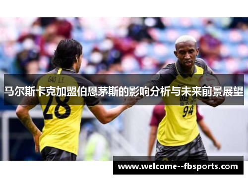 马尔斯卡克加盟伯恩茅斯的影响分析与未来前景展望 马尔斯卡克加盟伯恩茅斯的影响分析与未来前景展望