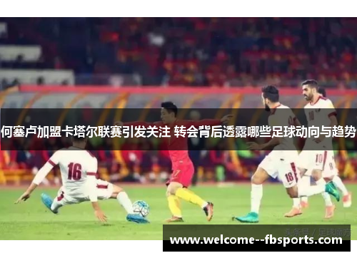 何塞卢加盟卡塔尔联赛引发关注 转会背后透露哪些足球动向与趋势