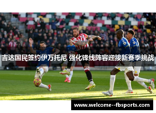 吉达国民签约伊万托尼 强化锋线阵容迎接新赛季挑战 吉达国民签约伊万托尼 强化锋线阵容迎接新赛季挑战
