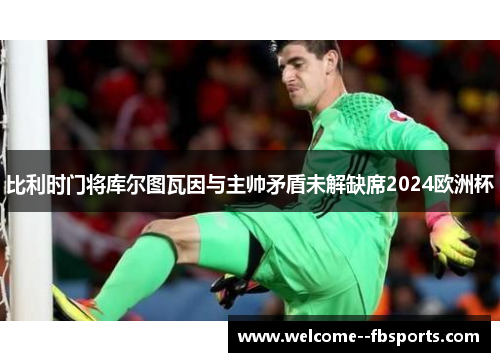 比利时门将库尔图瓦因与主帅矛盾未解缺席2024欧洲杯