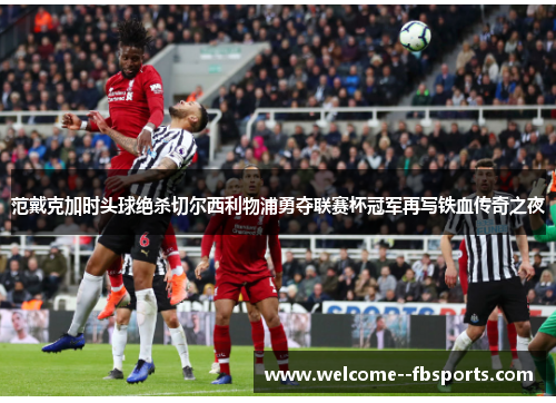 范戴克加时头球绝杀切尔西利物浦勇夺联赛杯冠军再写铁血传奇之夜